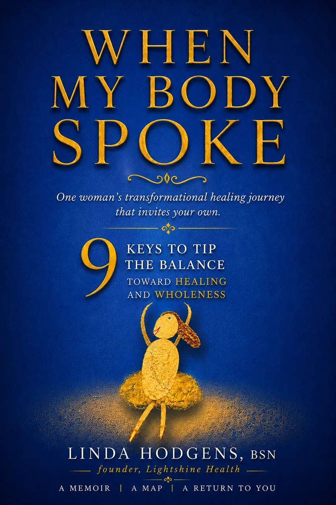 When My Body Spoke. One woman's transformational healing journey that invites your own. Nine keys to tip the balance toward healing and wholeness. Linda Hodgens, BSN, founder, Lightshine Health.